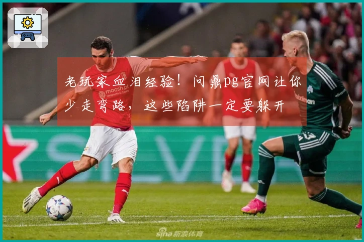 老玩家血泪经验！问鼎pg官网让你少走弯路，这些陷阱一定要躲开