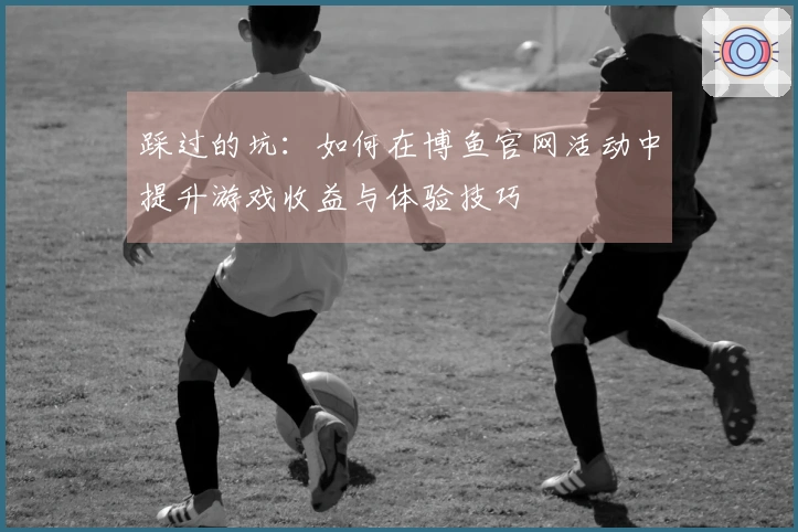 踩过的坑：如何在博鱼官网活动中提升游戏收益与体验技巧