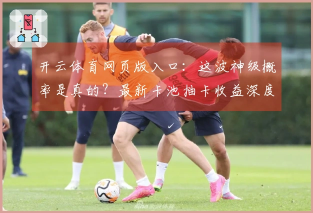 开云体育网页版入口：这波神级概率是真的？最新卡池抽卡收益深度实测告诉你